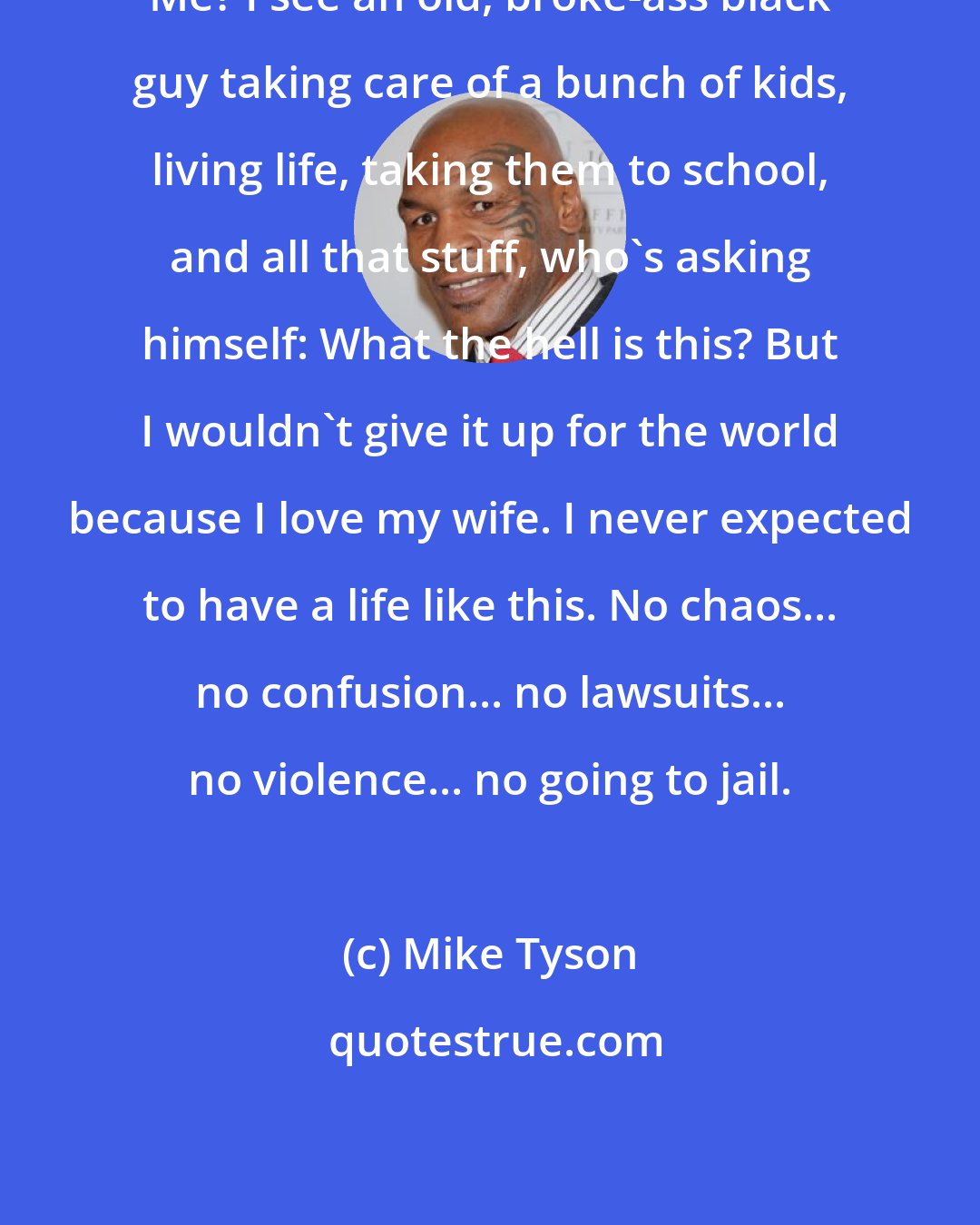 Mike Tyson: Me? I see an old, broke-ass black guy taking care of a bunch of kids, living life, taking them to school, and all that stuff, who's asking himself: What the hell is this? But I wouldn't give it up for the world because I love my wife. I never expected to have a life like this. No chaos... no confusion... no lawsuits... no violence... no going to jail.