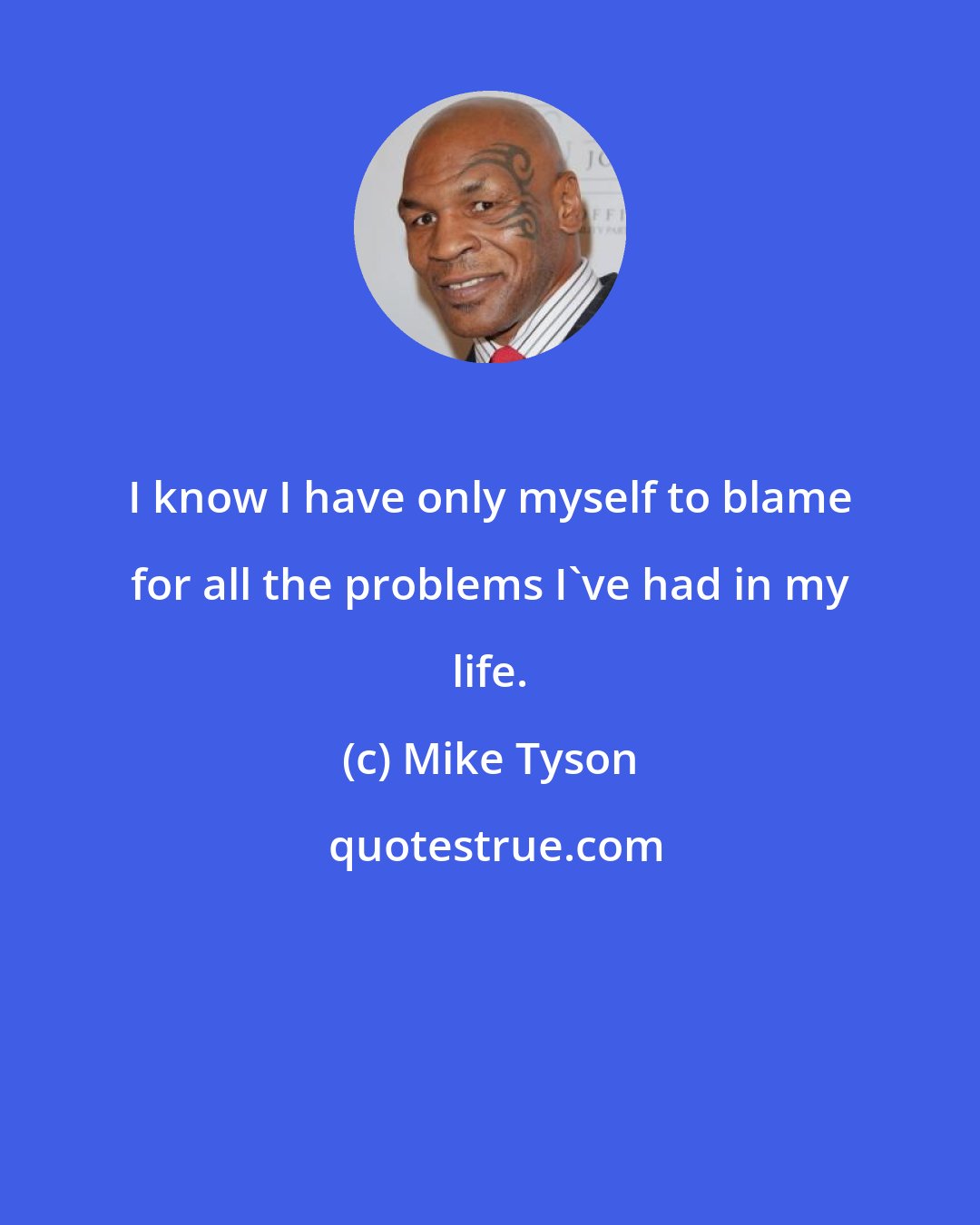 Mike Tyson: I know I have only myself to blame for all the problems I've had in my life.