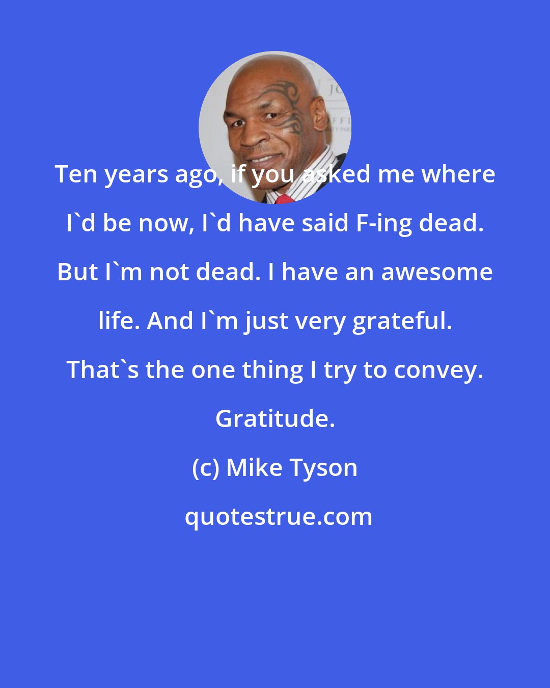 Mike Tyson: Ten years ago, if you asked me where I'd be now, I'd have said F-ing dead. But I'm not dead. I have an awesome life. And I'm just very grateful. That's the one thing I try to convey. Gratitude.