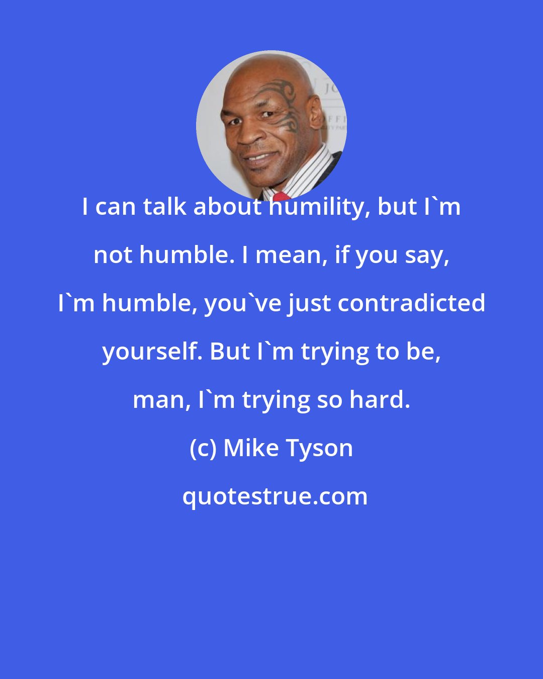 Mike Tyson: I can talk about humility, but I'm not humble. I mean, if you say, I'm humble, you've just contradicted yourself. But I'm trying to be, man, I'm trying so hard.