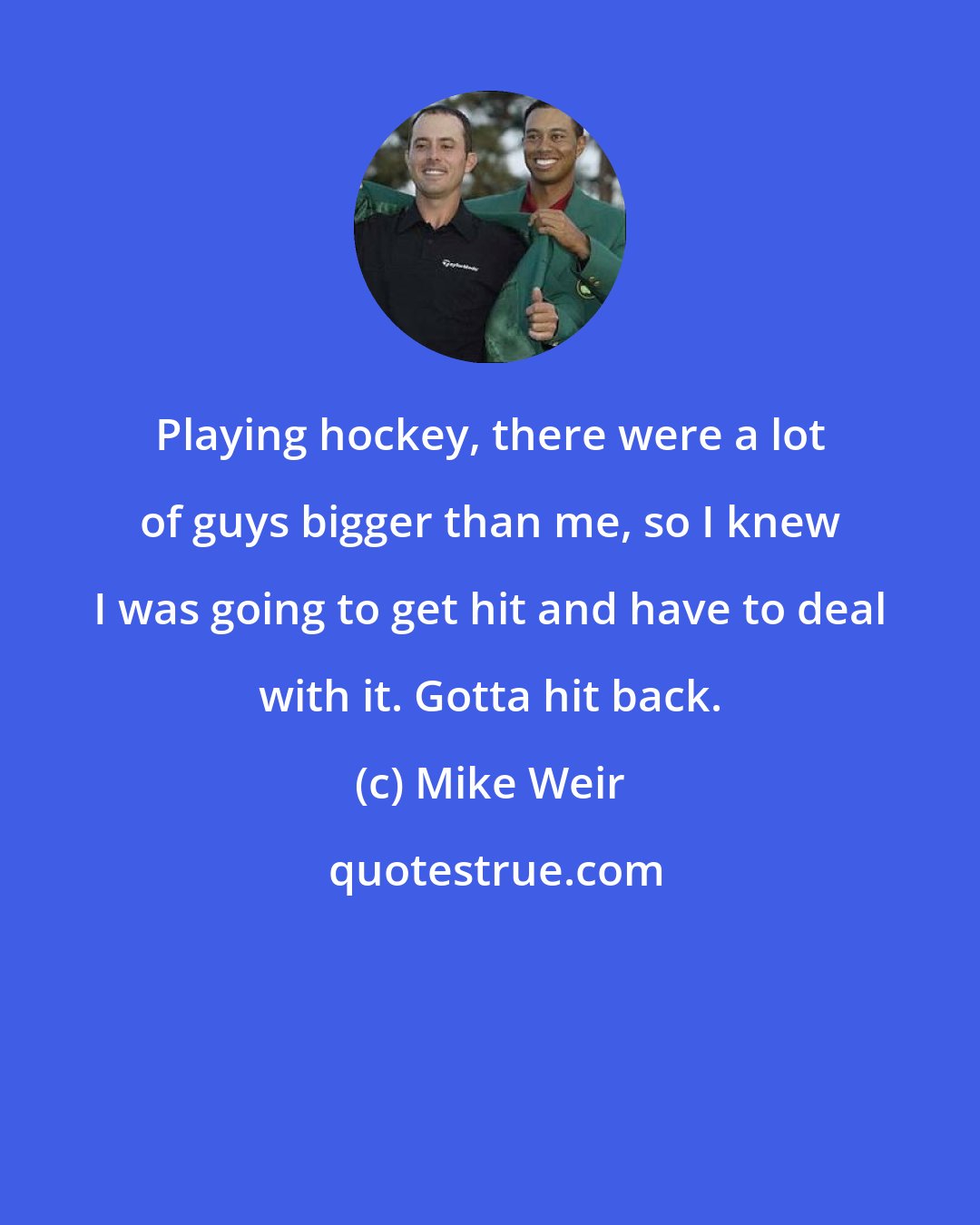Mike Weir: Playing hockey, there were a lot of guys bigger than me, so I knew I was going to get hit and have to deal with it. Gotta hit back.