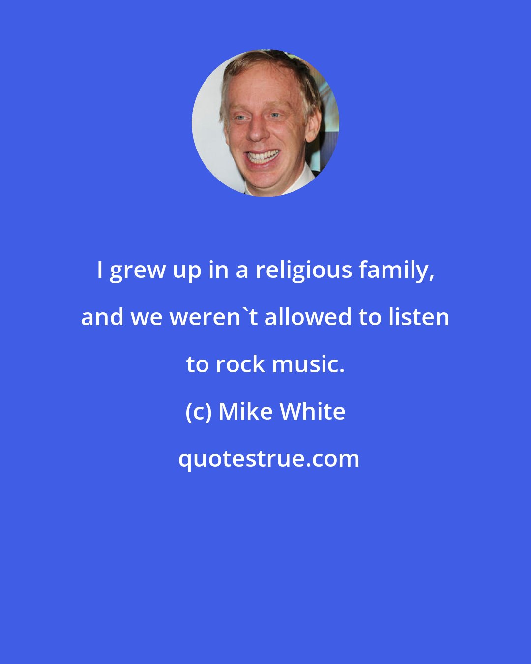 Mike White: I grew up in a religious family, and we weren't allowed to listen to rock music.