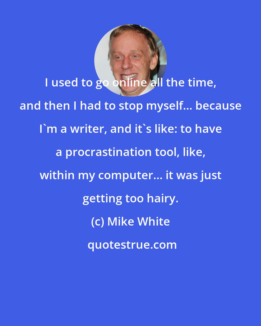 Mike White: I used to go online all the time, and then I had to stop myself... because I'm a writer, and it's like: to have a procrastination tool, like, within my computer... it was just getting too hairy.