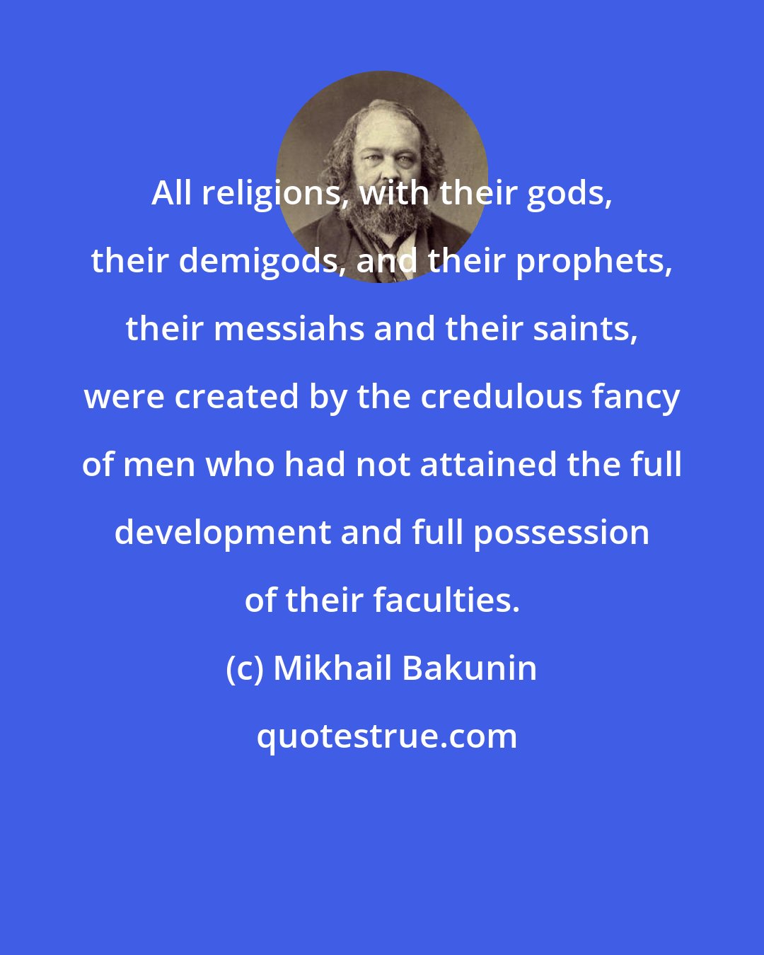 Mikhail Bakunin: All religions, with their gods, their demigods, and their prophets, their messiahs and their saints, were created by the credulous fancy of men who had not attained the full development and full possession of their faculties.