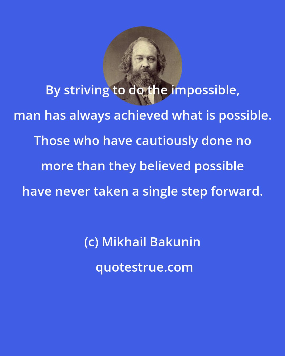 Mikhail Bakunin: By striving to do the impossible, man has always achieved what is possible. Those who have cautiously done no more than they believed possible have never taken a single step forward.