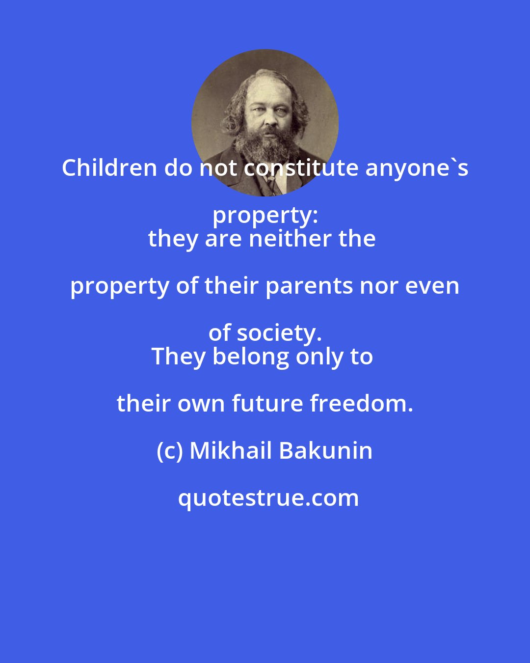 Mikhail Bakunin: Children do not constitute anyone's property: 
they are neither the property of their parents nor even of society. 
They belong only to their own future freedom.