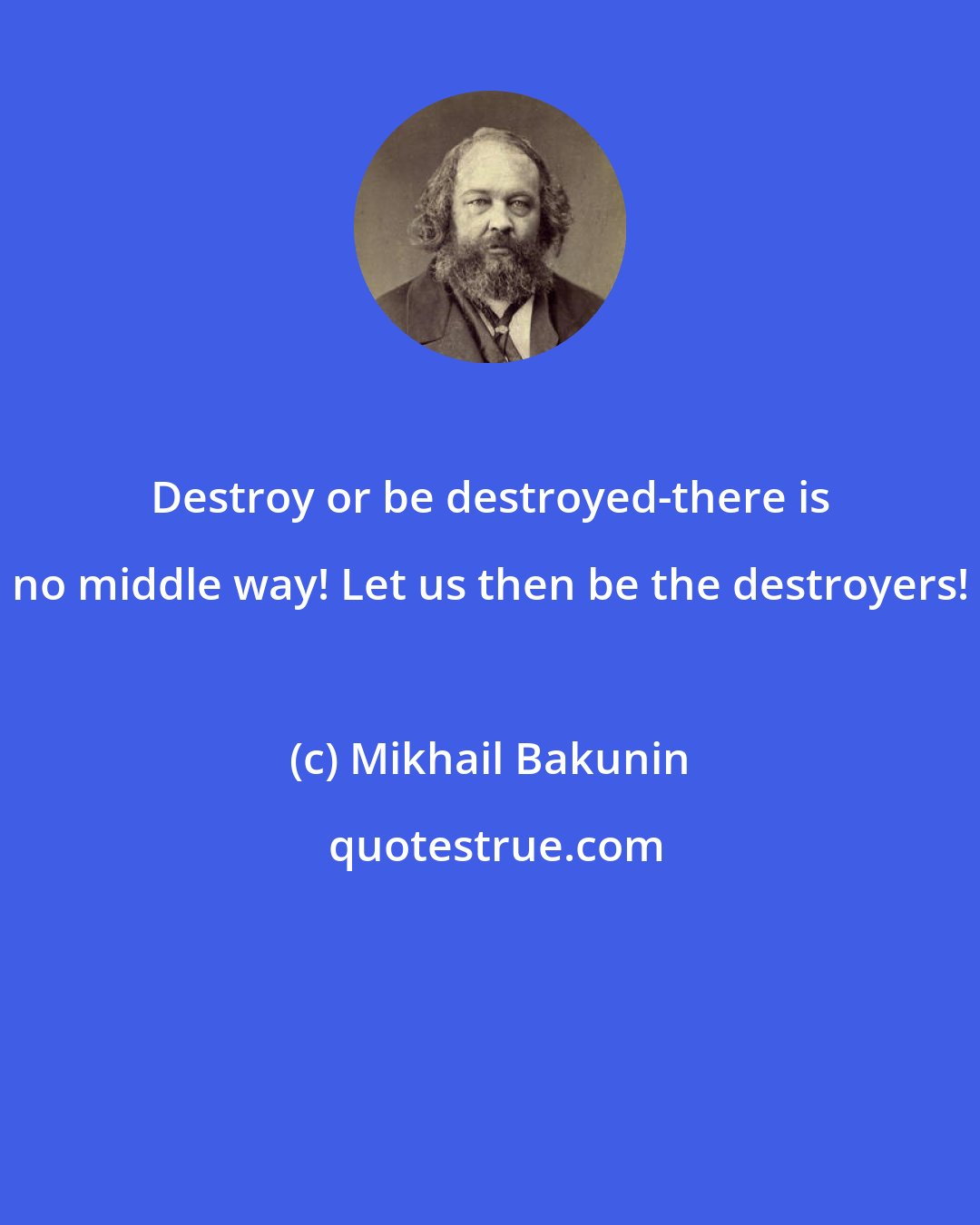 Mikhail Bakunin: Destroy or be destroyed-there is no middle way! Let us then be the destroyers!