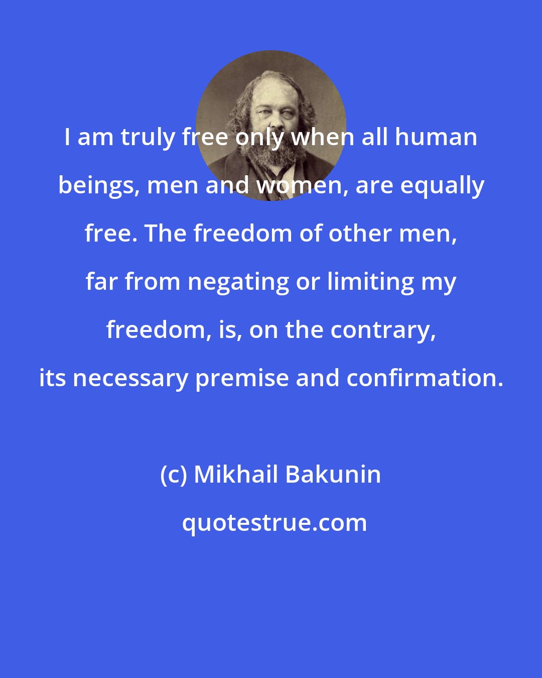 Mikhail Bakunin: I am truly free only when all human beings, men and women, are equally free. The freedom of other men, far from negating or limiting my freedom, is, on the contrary, its necessary premise and confirmation.