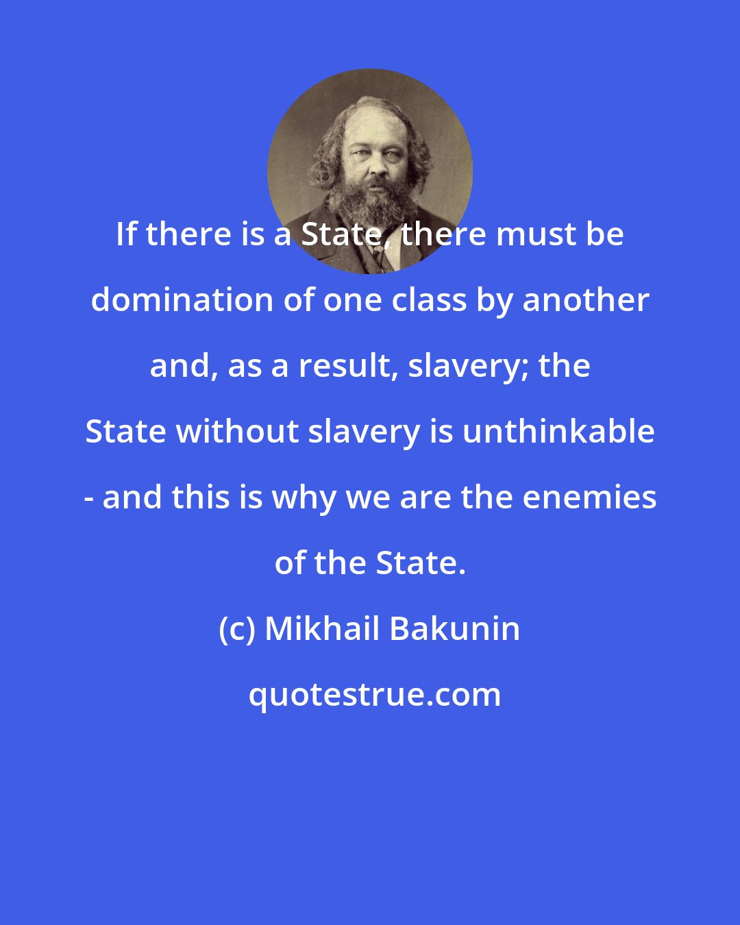 Mikhail Bakunin: If there is a State, there must be domination of one class by another and, as a result, slavery; the State without slavery is unthinkable - and this is why we are the enemies of the State.