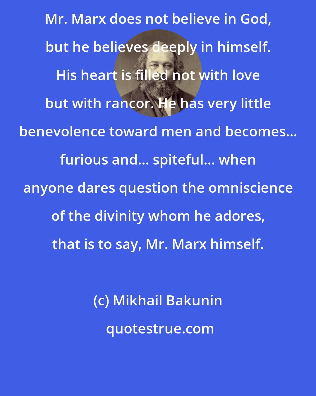 Mikhail Bakunin: Mr. Marx does not believe in God, but he believes deeply in himself. His heart is filled not with love but with rancor. He has very little benevolence toward men and becomes... furious and... spiteful... when anyone dares question the omniscience of the divinity whom he adores, that is to say, Mr. Marx himself.