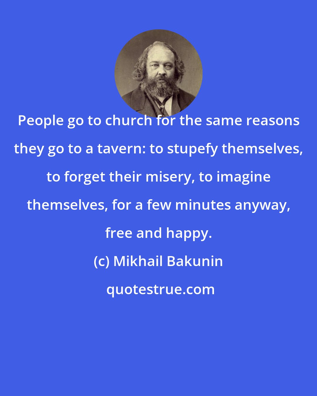 Mikhail Bakunin: People go to church for the same reasons they go to a tavern: to stupefy themselves, to forget their misery, to imagine themselves, for a few minutes anyway, free and happy.