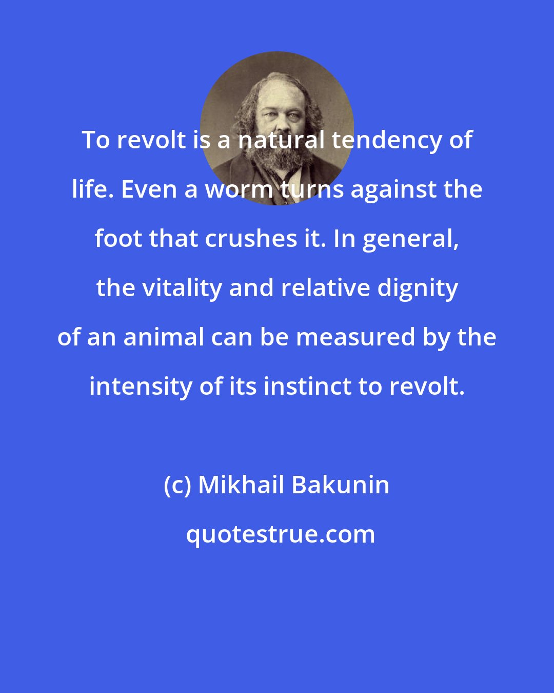 Mikhail Bakunin: To revolt is a natural tendency of life. Even a worm turns against the foot that crushes it. In general, the vitality and relative dignity of an animal can be measured by the intensity of its instinct to revolt.