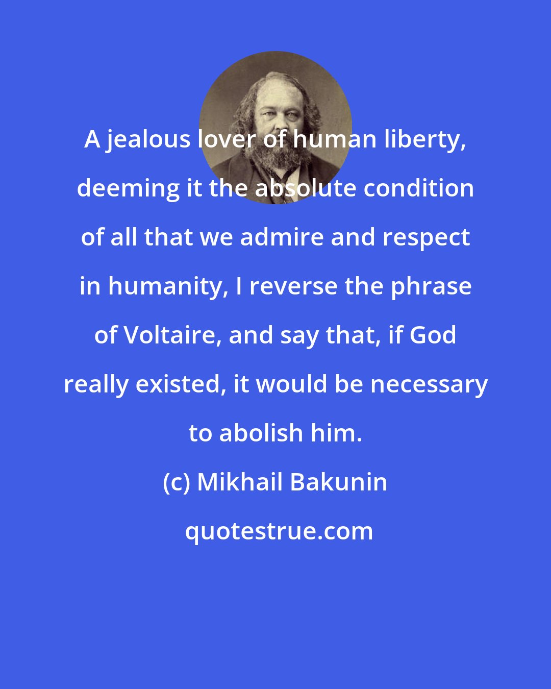 Mikhail Bakunin: A jealous lover of human liberty, deeming it the absolute condition of all that we admire and respect in humanity, I reverse the phrase of Voltaire, and say that, if God really existed, it would be necessary to abolish him.