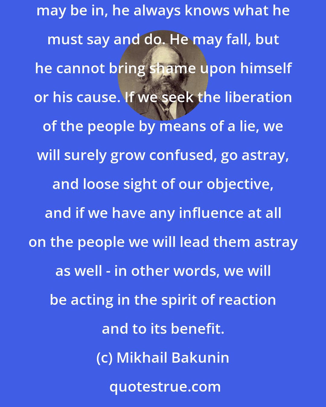 Mikhail Bakunin: A person is strong only when he stands upon his own truth, when he speaks and acts with his deepest convictions. Then, whatever the situation he may be in, he always knows what he must say and do. He may fall, but he cannot bring shame upon himself or his cause. If we seek the liberation of the people by means of a lie, we will surely grow confused, go astray, and loose sight of our objective, and if we have any influence at all on the people we will lead them astray as well - in other words, we will be acting in the spirit of reaction and to its benefit.