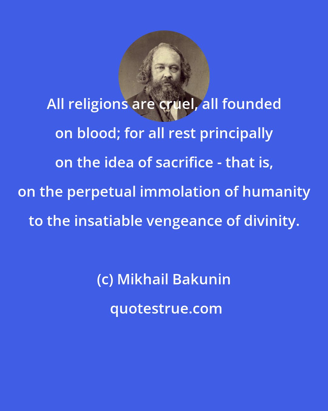 Mikhail Bakunin: All religions are cruel, all founded on blood; for all rest principally on the idea of sacrifice - that is, on the perpetual immolation of humanity to the insatiable vengeance of divinity.