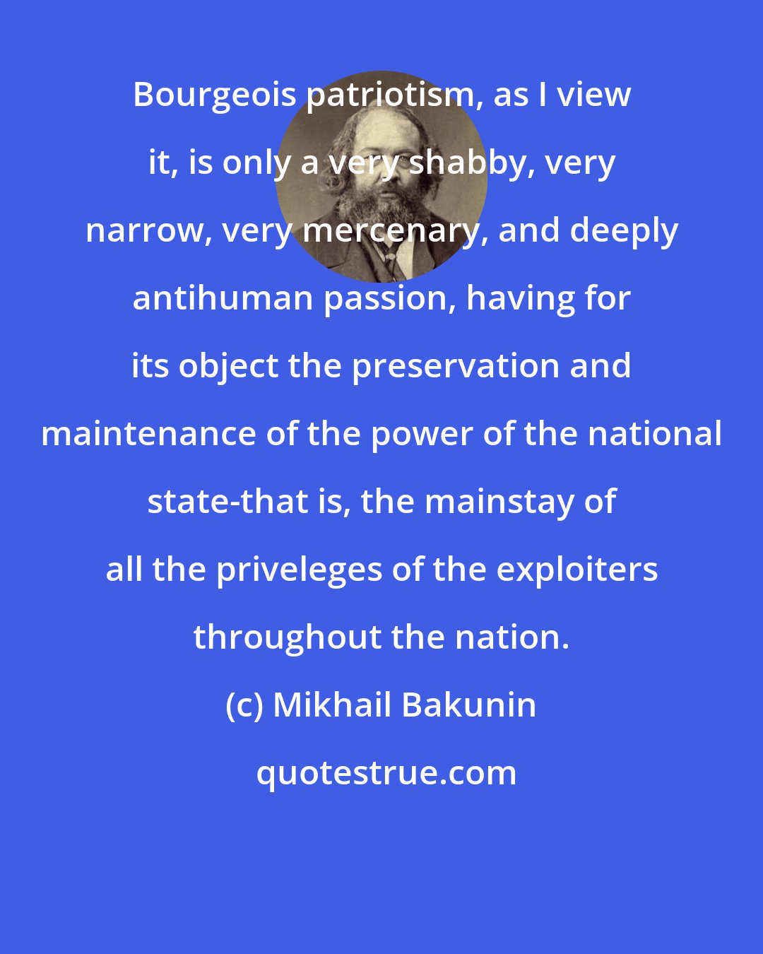 Mikhail Bakunin: Bourgeois patriotism, as I view it, is only a very shabby, very narrow, very mercenary, and deeply antihuman passion, having for its object the preservation and maintenance of the power of the national state-that is, the mainstay of all the priveleges of the exploiters throughout the nation.