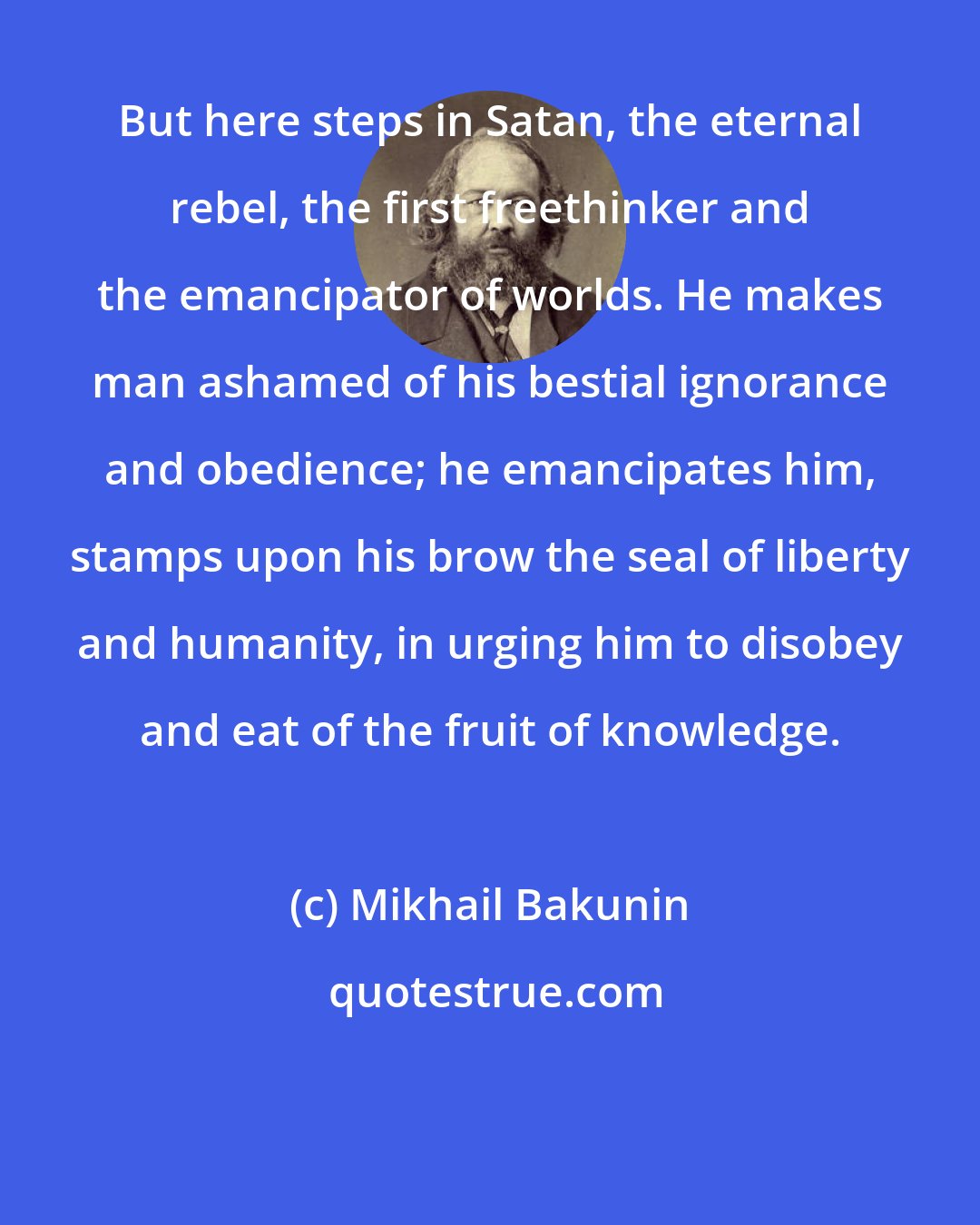 Mikhail Bakunin: But here steps in Satan, the eternal rebel, the first freethinker and the emancipator of worlds. He makes man ashamed of his bestial ignorance and obedience; he emancipates him, stamps upon his brow the seal of liberty and humanity, in urging him to disobey and eat of the fruit of knowledge.