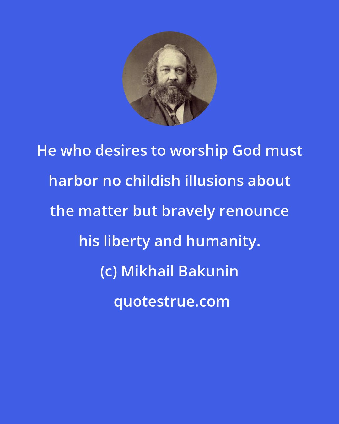 Mikhail Bakunin: He who desires to worship God must harbor no childish illusions about the matter but bravely renounce his liberty and humanity.