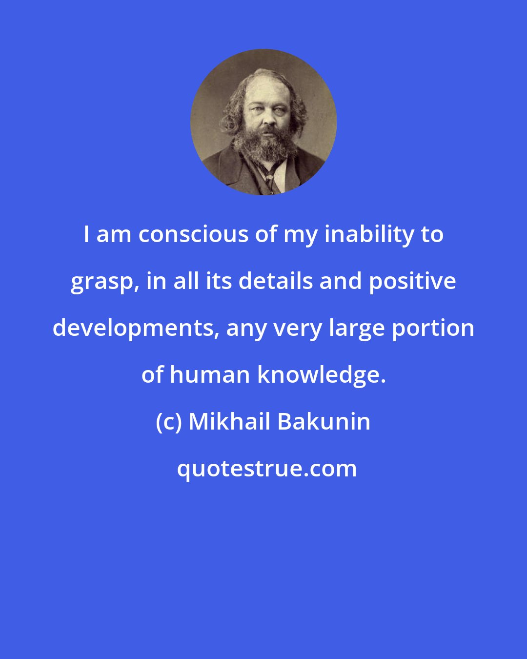 Mikhail Bakunin: I am conscious of my inability to grasp, in all its details and positive developments, any very large portion of human knowledge.