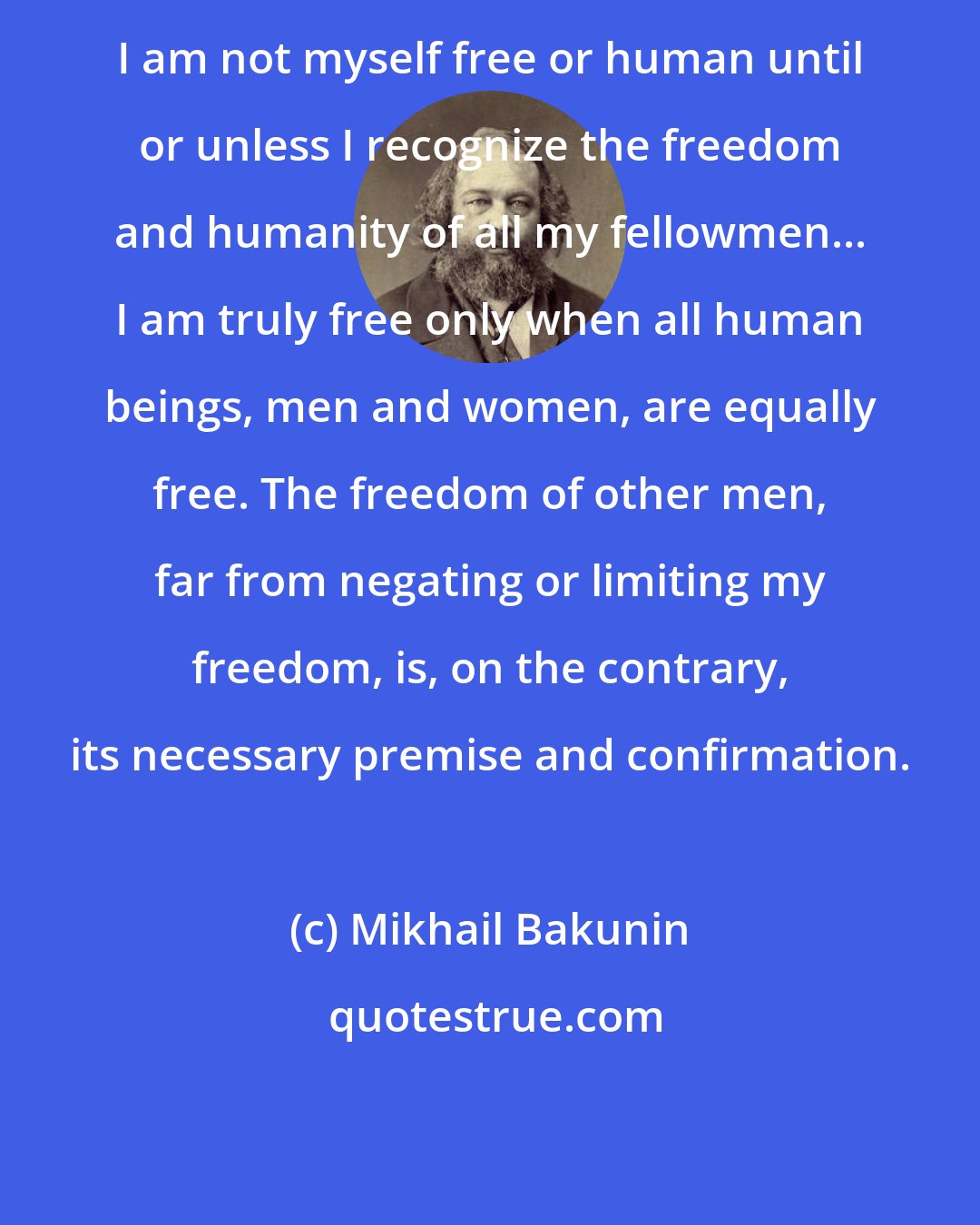 Mikhail Bakunin: I am not myself free or human until or unless I recognize the freedom and humanity of all my fellowmen... I am truly free only when all human beings, men and women, are equally free. The freedom of other men, far from negating or limiting my freedom, is, on the contrary, its necessary premise and confirmation.