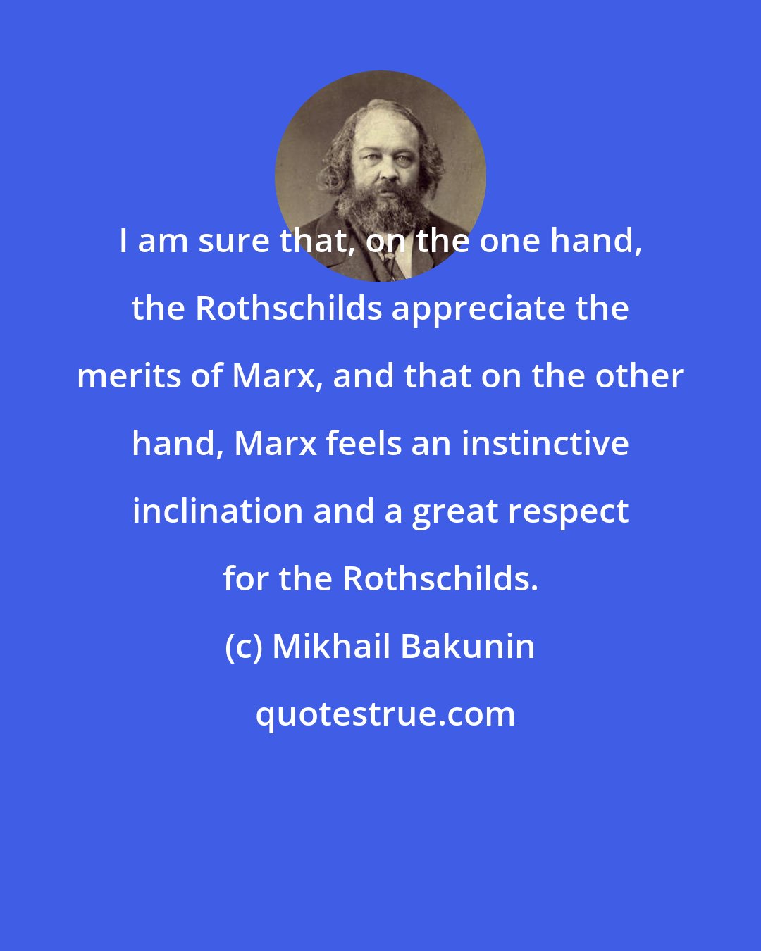 Mikhail Bakunin: I am sure that, on the one hand, the Rothschilds appreciate the merits of Marx, and that on the other hand, Marx feels an instinctive inclination and a great respect for the Rothschilds.