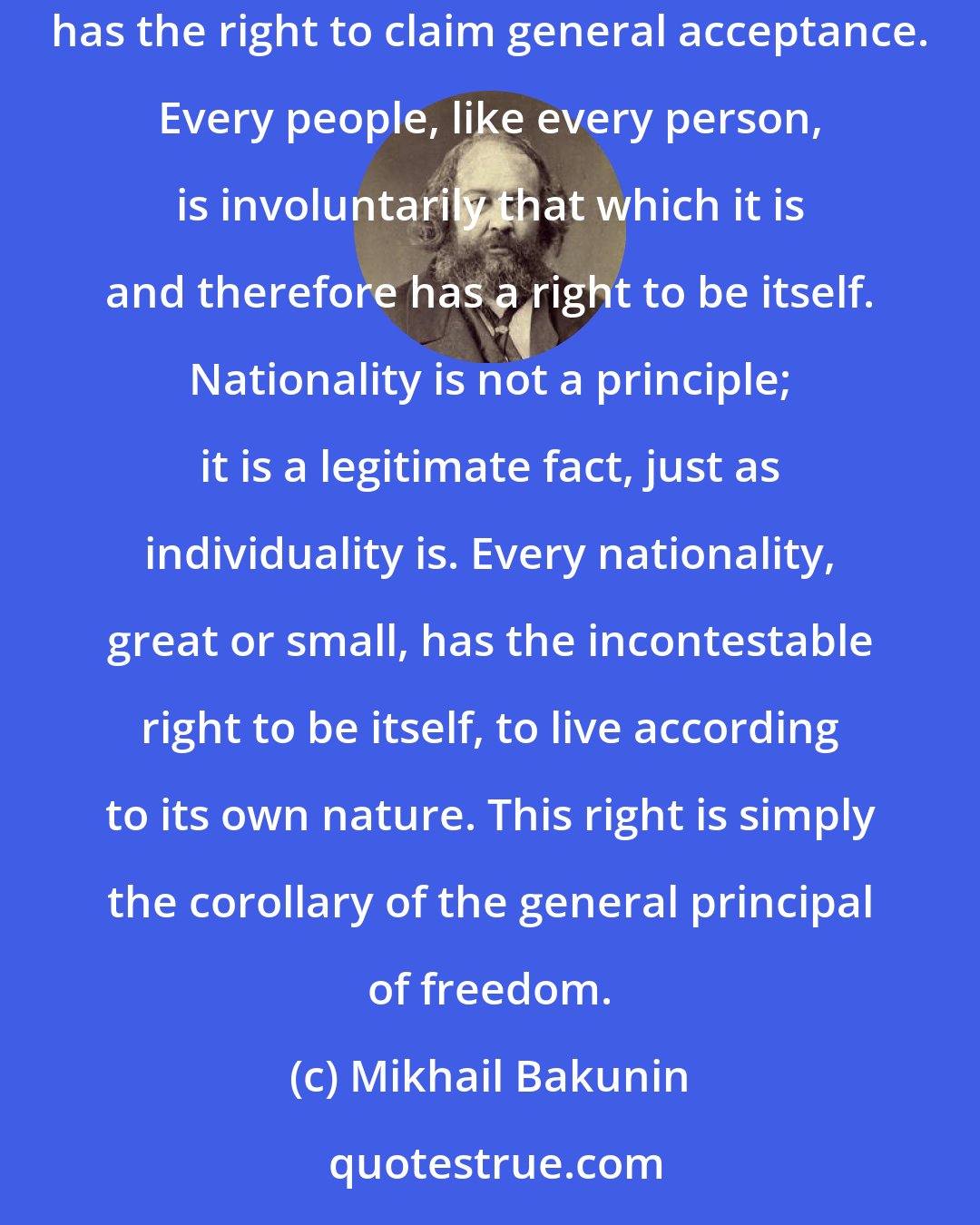 Mikhail Bakunin: I feel myself always the patriot of all oppressed fatherlands. Nationality is a historic, local fact which, like all real and harmless facts, has the right to claim general acceptance. Every people, like every person, is involuntarily that which it is and therefore has a right to be itself. Nationality is not a principle; it is a legitimate fact, just as individuality is. Every nationality, great or small, has the incontestable right to be itself, to live according to its own nature. This right is simply the corollary of the general principal of freedom.