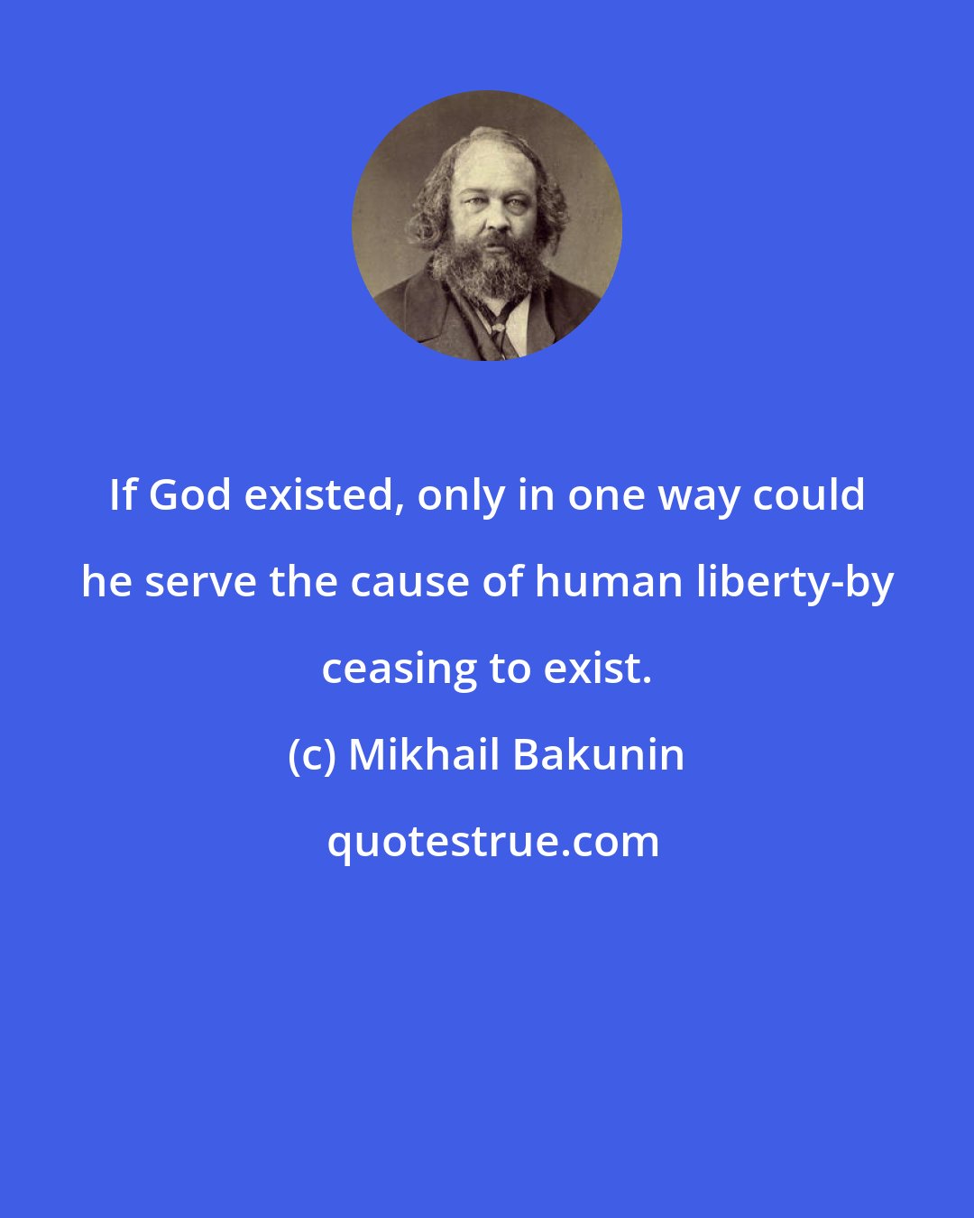 Mikhail Bakunin: If God existed, only in one way could he serve the cause of human liberty-by ceasing to exist.