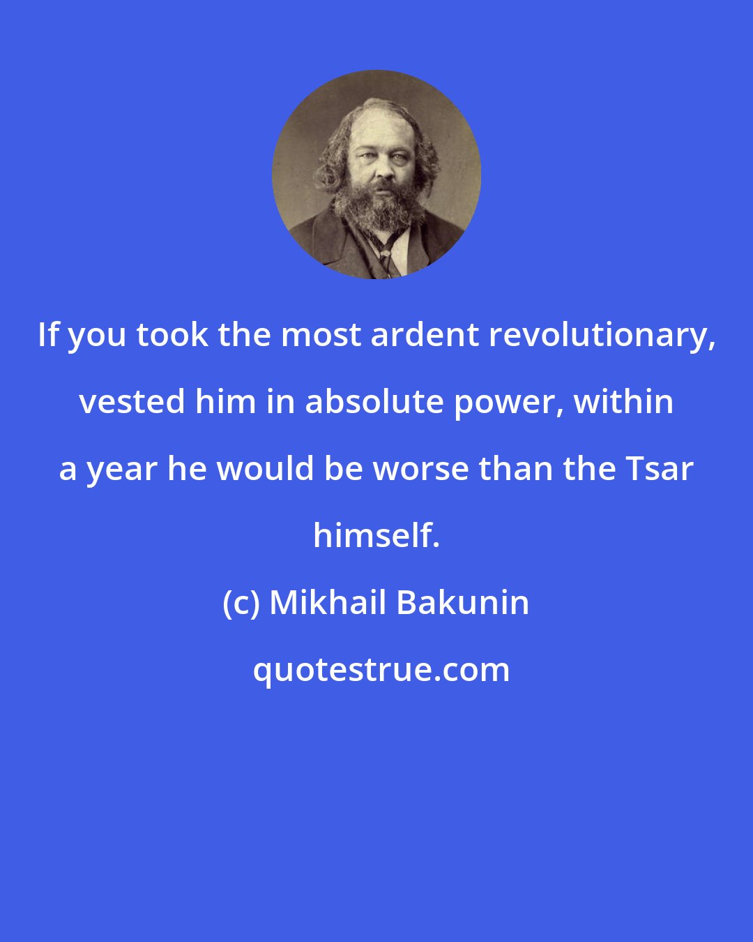 Mikhail Bakunin: If you took the most ardent revolutionary, vested him in absolute power, within a year he would be worse than the Tsar himself.