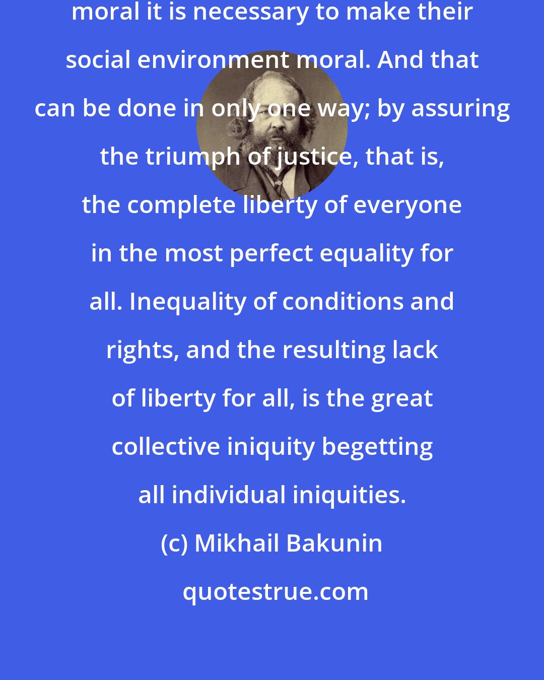 Mikhail Bakunin: It clearly follows that to make men moral it is necessary to make their social environment moral. And that can be done in only one way; by assuring the triumph of justice, that is, the complete liberty of everyone in the most perfect equality for all. Inequality of conditions and rights, and the resulting lack of liberty for all, is the great collective iniquity begetting all individual iniquities.