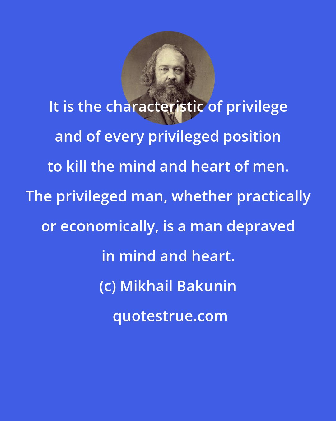 Mikhail Bakunin: It is the characteristic of privilege and of every privileged position to kill the mind and heart of men. The privileged man, whether practically or economically, is a man depraved in mind and heart.