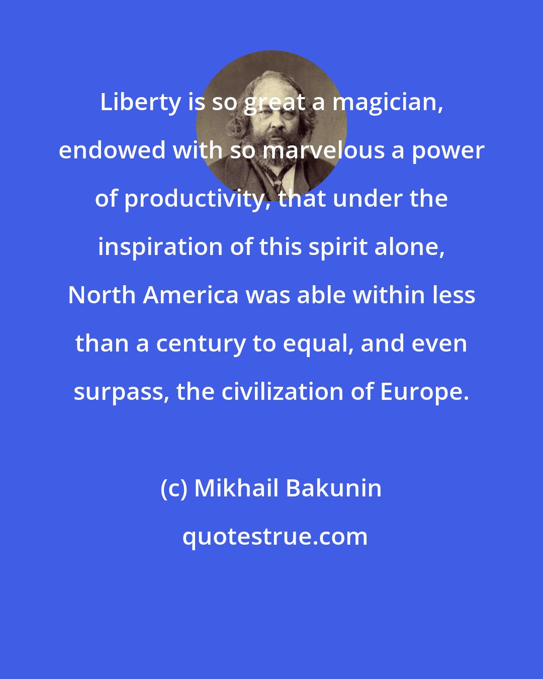 Mikhail Bakunin: Liberty is so great a magician, endowed with so marvelous a power of productivity, that under the inspiration of this spirit alone, North America was able within less than a century to equal, and even surpass, the civilization of Europe.