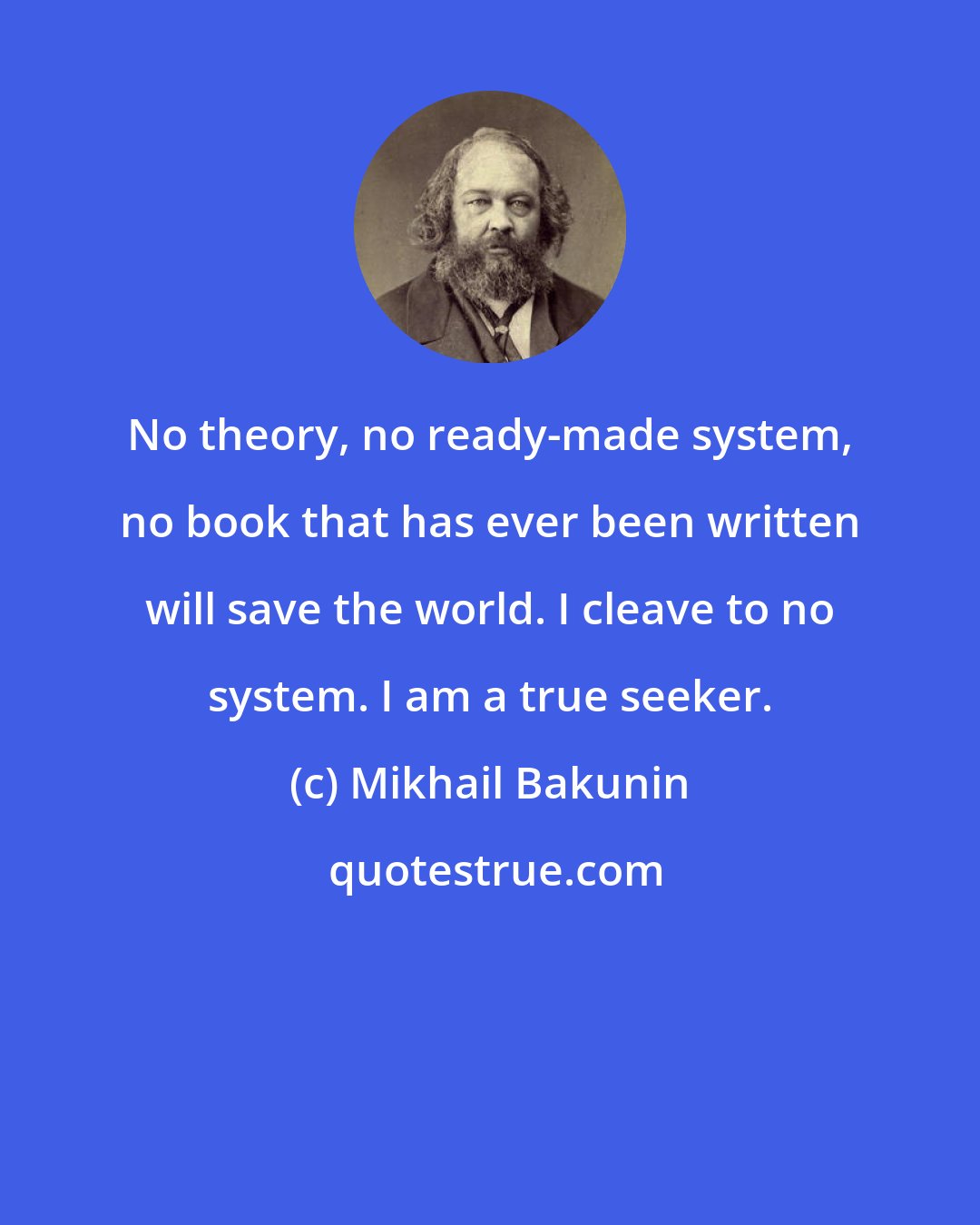 Mikhail Bakunin: No theory, no ready-made system, no book that has ever been written will save the world. I cleave to no system. I am a true seeker.