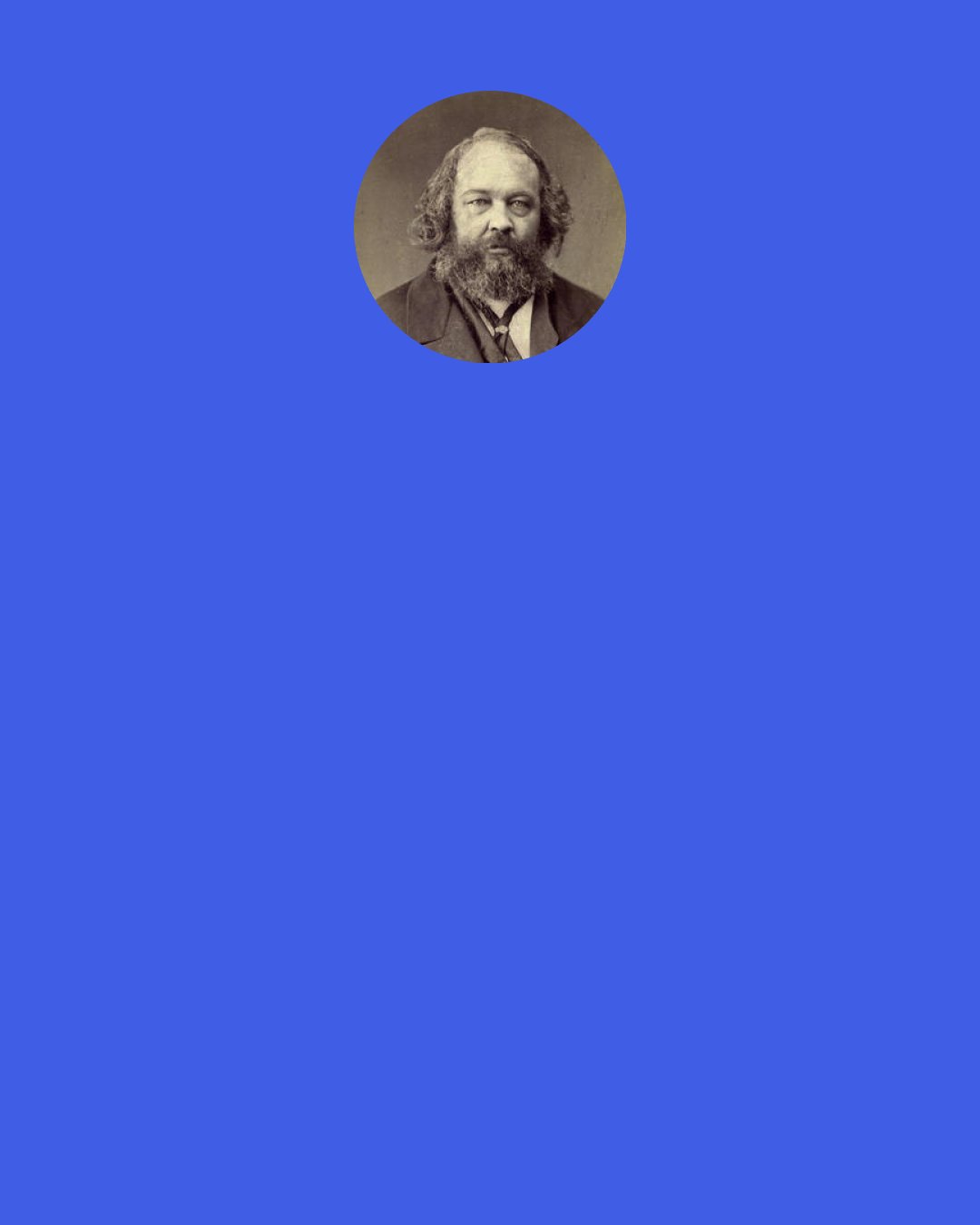 Mikhail Bakunin: People’s State, is a yoke, on the one hand giving rise to despotism and on the other to slavery. They say that such a yoke – dictatorship is a transitional step towards achieving full freedom for the people: anarchism or freedom is the aim, while state and dictatorship is the means, and so, in order to free the masses of people, they have first to be enslaved!