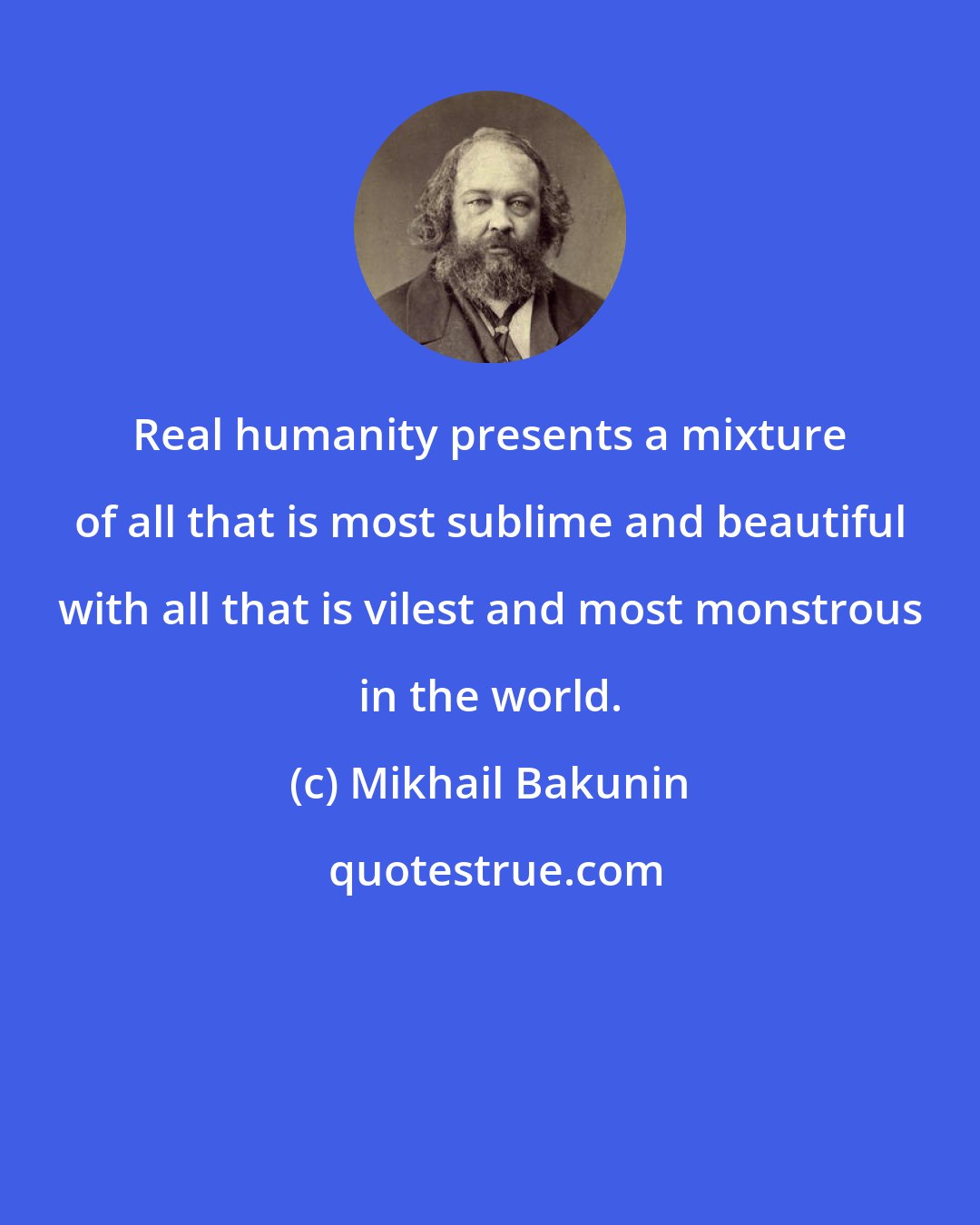 Mikhail Bakunin: Real humanity presents a mixture of all that is most sublime and beautiful with all that is vilest and most monstrous in the world.