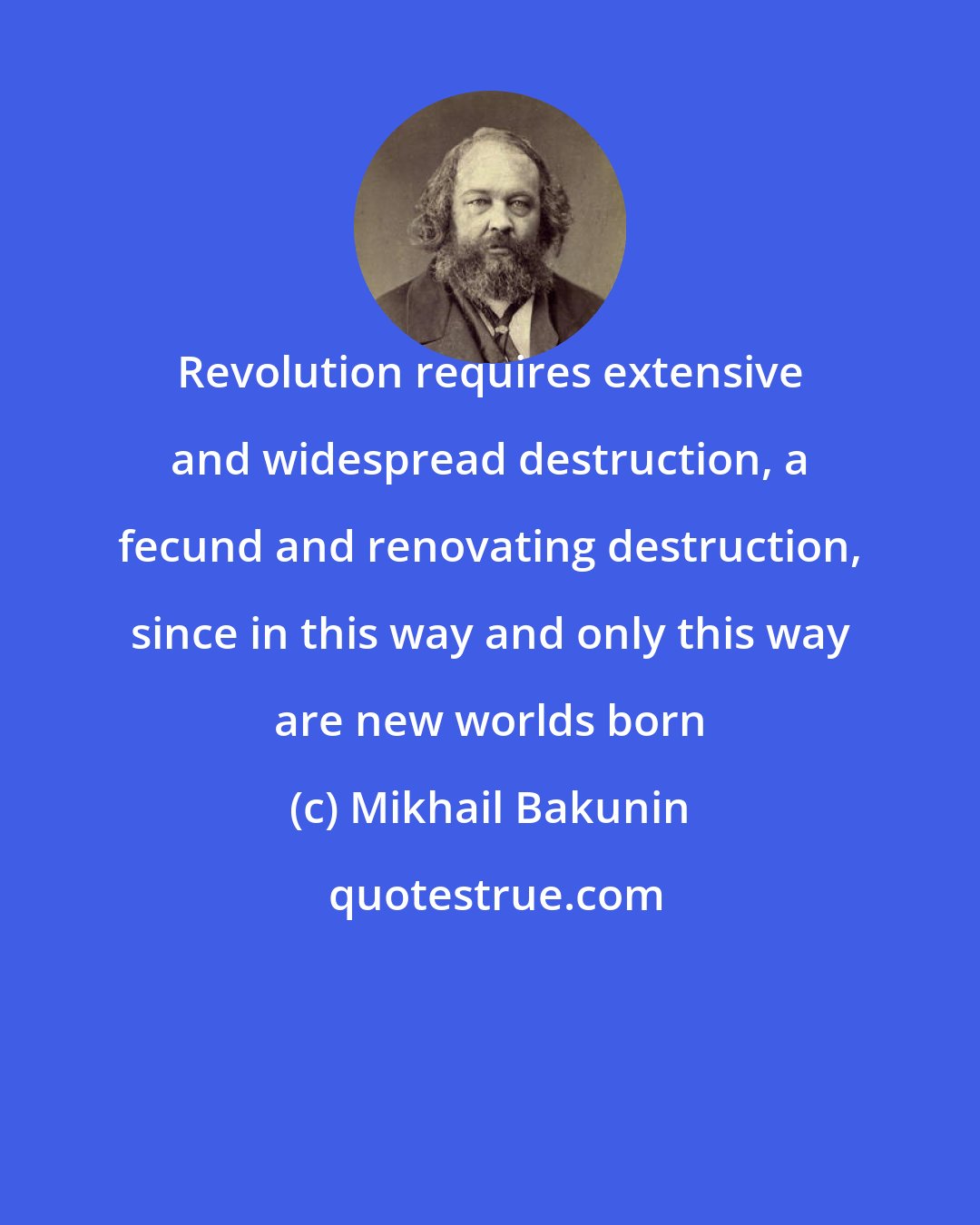 Mikhail Bakunin: Revolution requires extensive and widespread destruction, a fecund and renovating destruction, since in this way and only this way are new worlds born