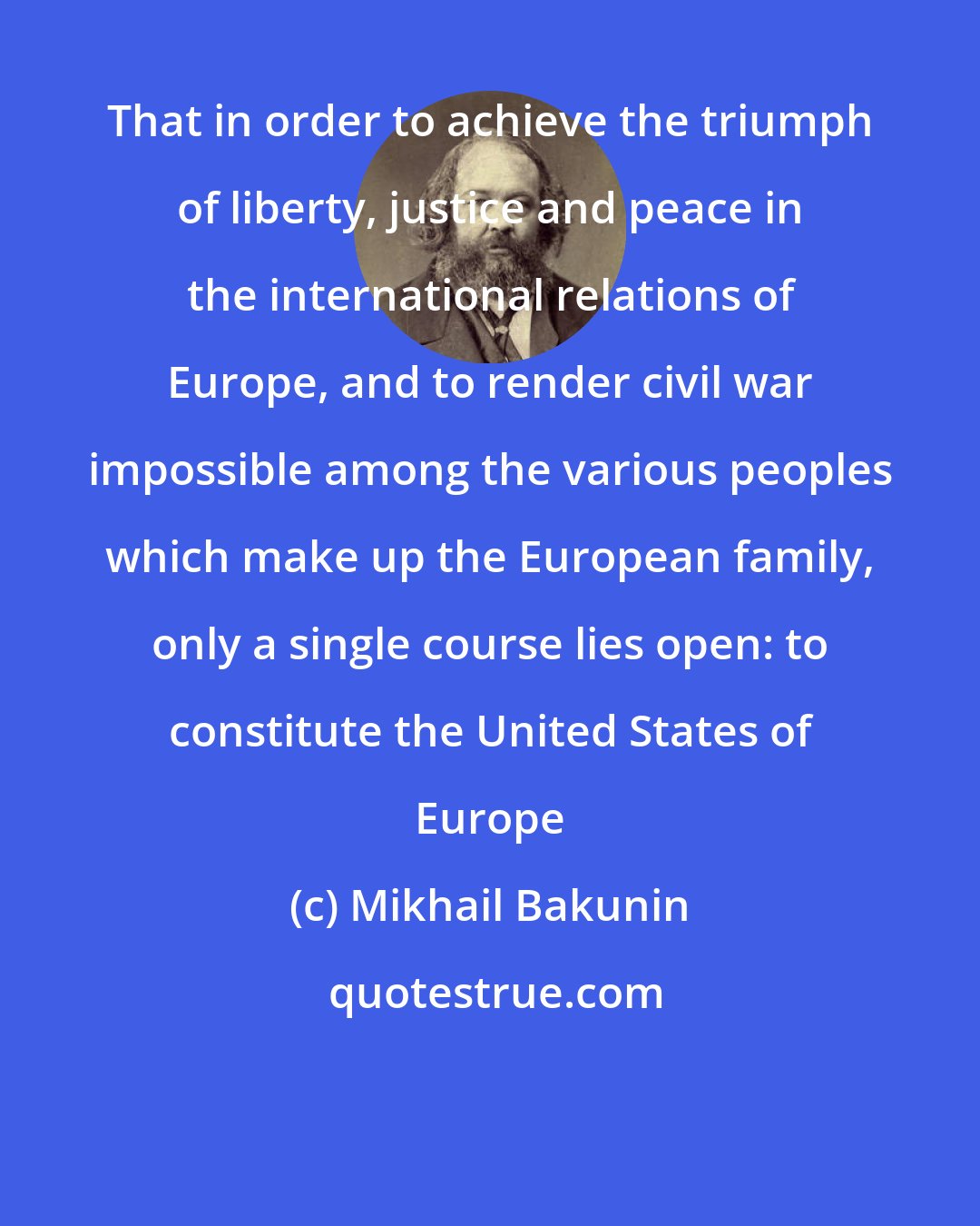 Mikhail Bakunin: That in order to achieve the triumph of liberty, justice and peace in the international relations of Europe, and to render civil war impossible among the various peoples which make up the European family, only a single course lies open: to constitute the United States of Europe