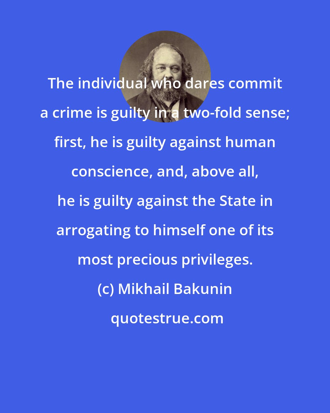 Mikhail Bakunin: The individual who dares commit a crime is guilty in a two-fold sense; first, he is guilty against human conscience, and, above all, he is guilty against the State in arrogating to himself one of its most precious privileges.