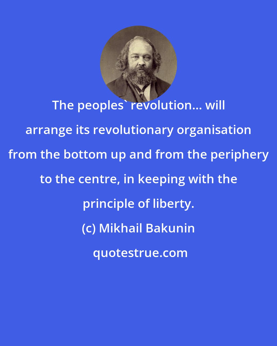 Mikhail Bakunin: The peoples' revolution... will arrange its revolutionary organisation from the bottom up and from the periphery to the centre, in keeping with the principle of liberty.