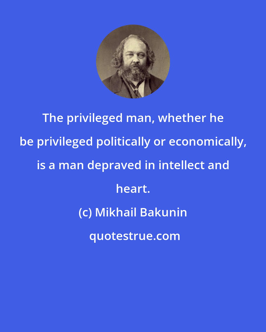 Mikhail Bakunin: The privileged man, whether he be privileged politically or economically, is a man depraved in intellect and heart.