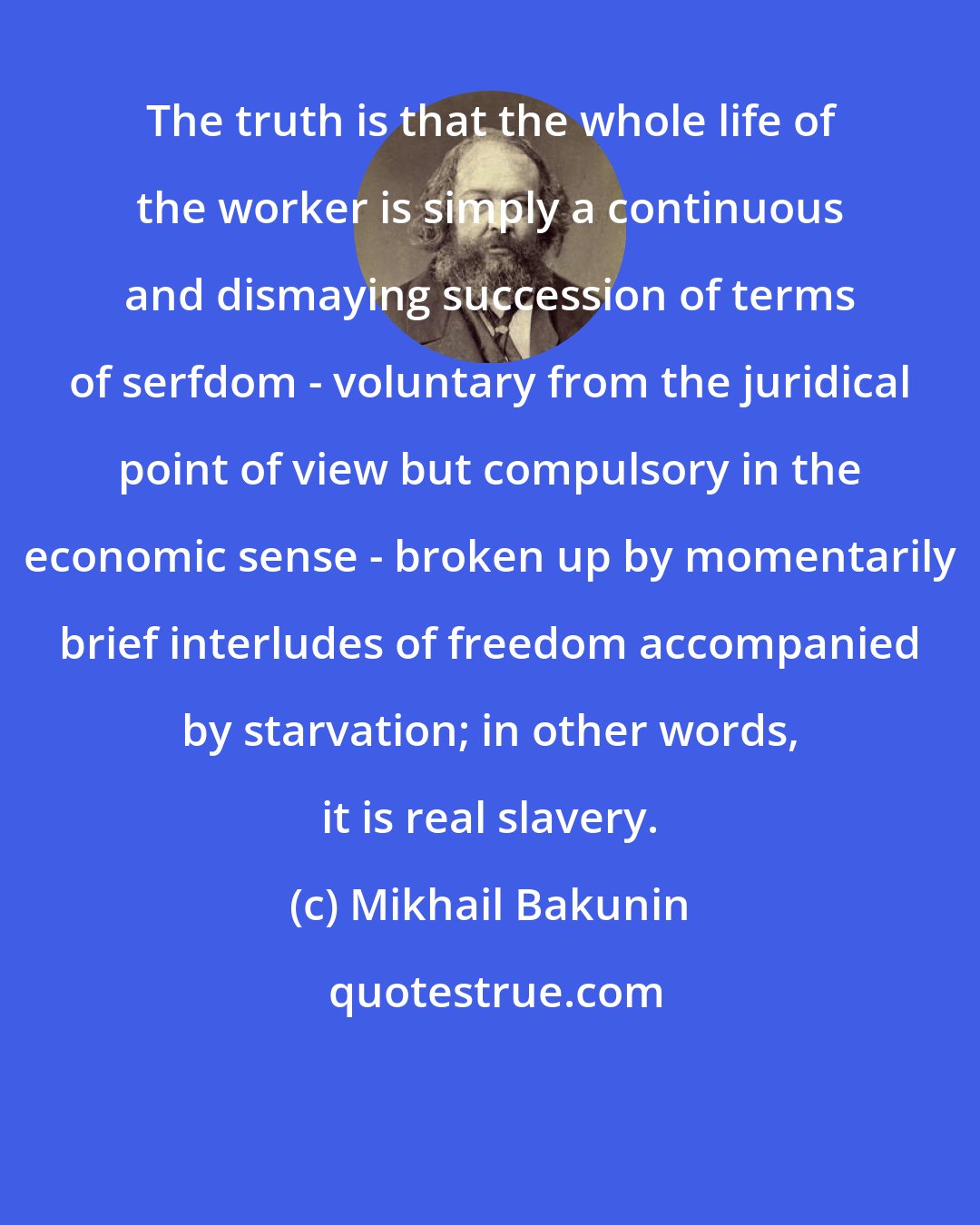 Mikhail Bakunin: The truth is that the whole life of the worker is simply a continuous and dismaying succession of terms of serfdom - voluntary from the juridical point of view but compulsory in the economic sense - broken up by momentarily brief interludes of freedom accompanied by starvation; in other words, it is real slavery.