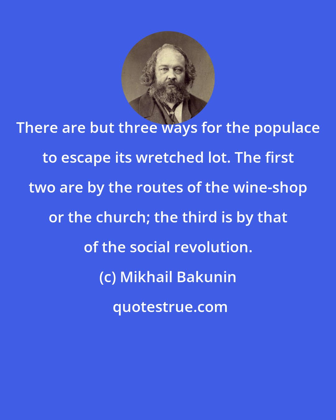 Mikhail Bakunin: There are but three ways for the populace to escape its wretched lot. The first two are by the routes of the wine-shop or the church; the third is by that of the social revolution.
