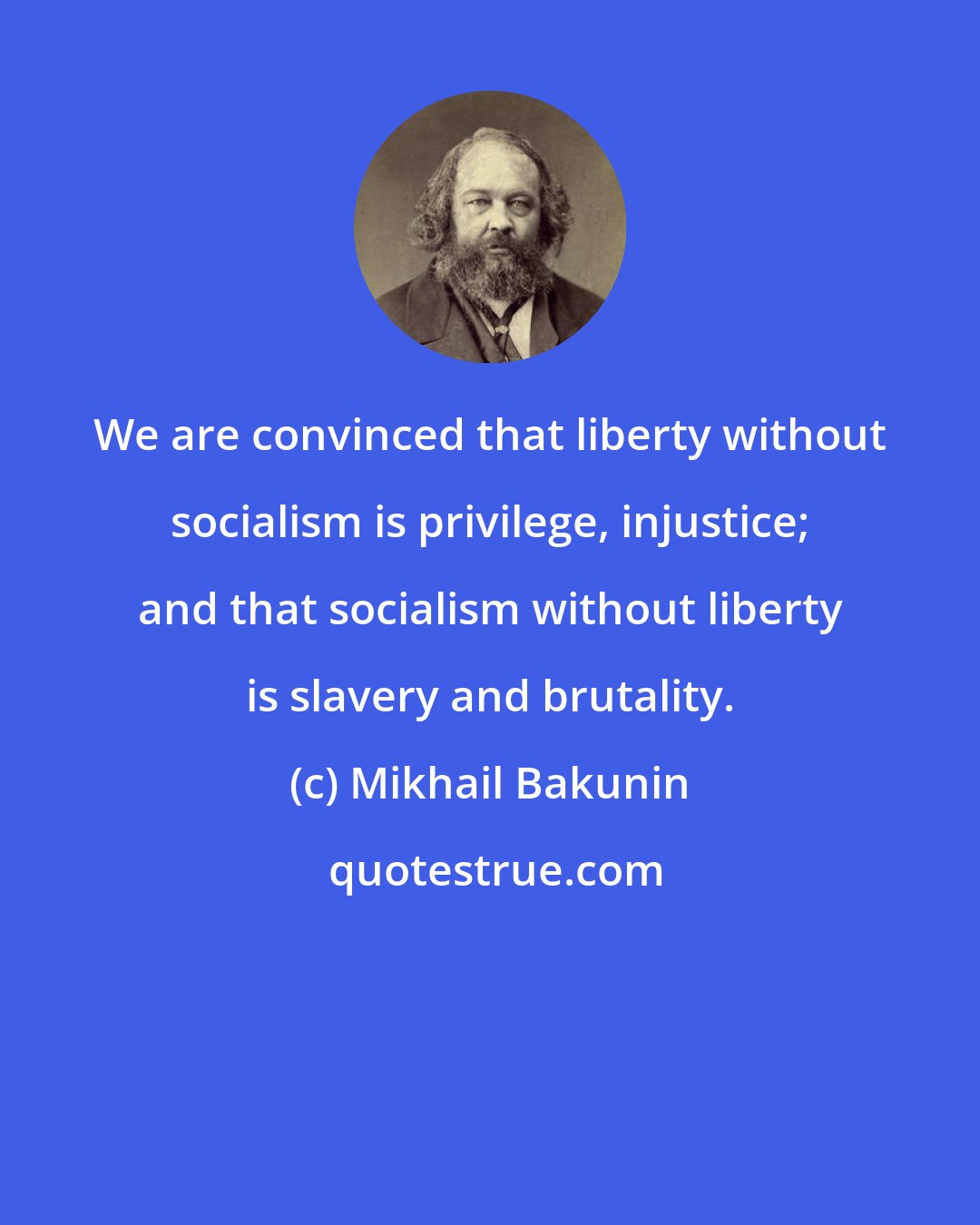 Mikhail Bakunin: We are convinced that liberty without socialism is privilege, injustice; and that socialism without liberty is slavery and brutality.