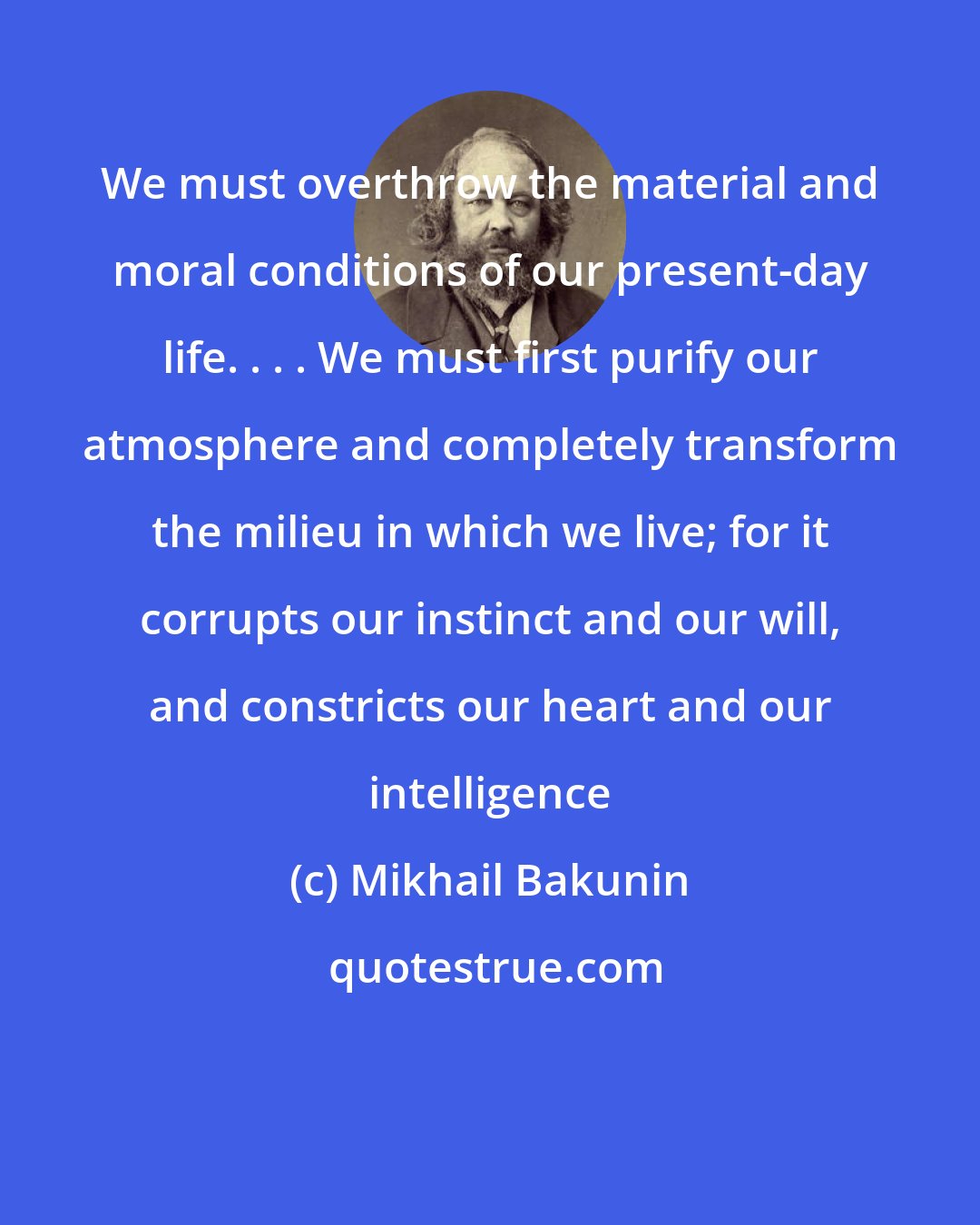 Mikhail Bakunin: We must overthrow the material and moral conditions of our present-day life. . . . We must first purify our atmosphere and completely transform the milieu in which we live; for it corrupts our instinct and our will, and constricts our heart and our intelligence