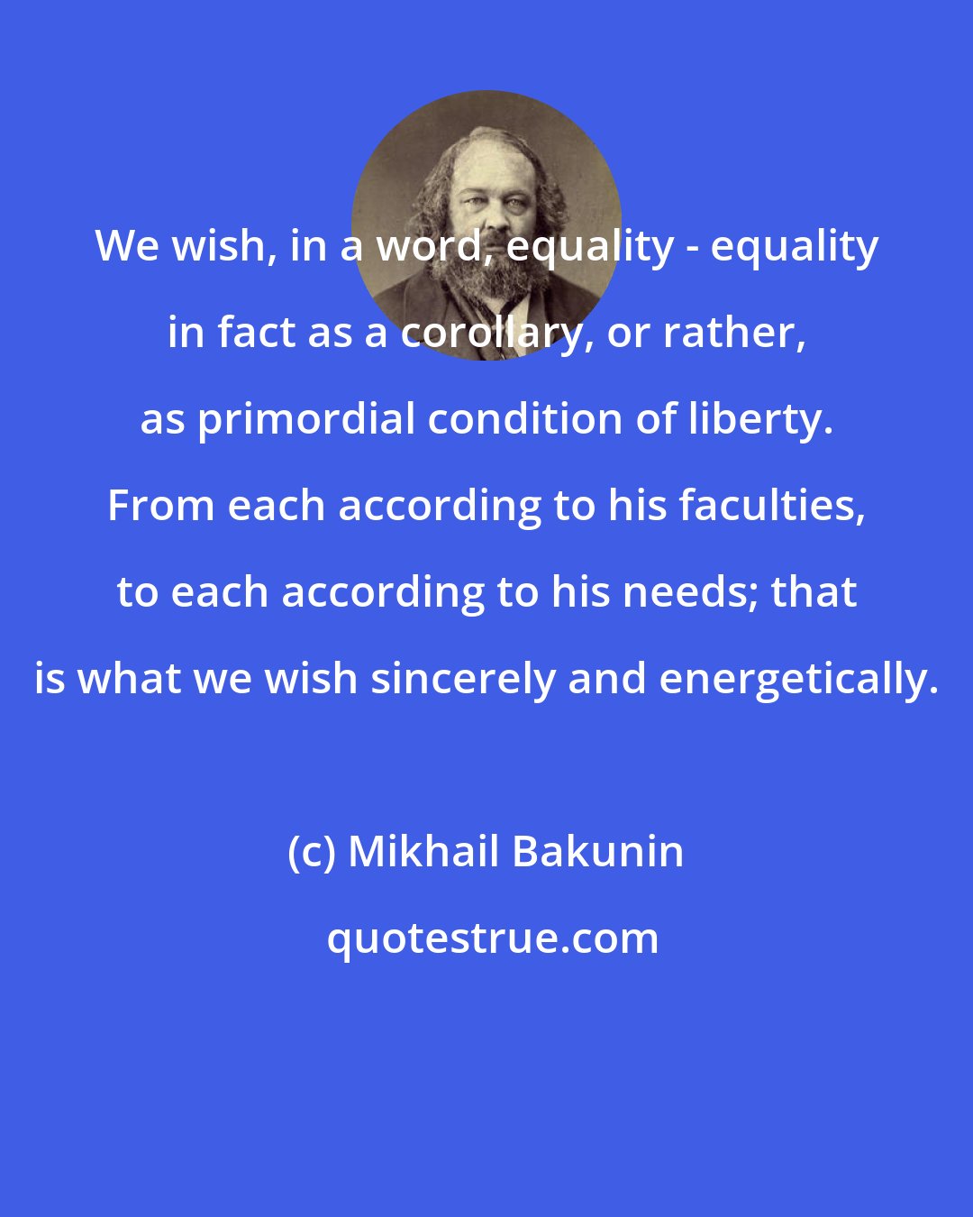 Mikhail Bakunin: We wish, in a word, equality - equality in fact as a corollary, or rather, as primordial condition of liberty. From each according to his faculties, to each according to his needs; that is what we wish sincerely and energetically.