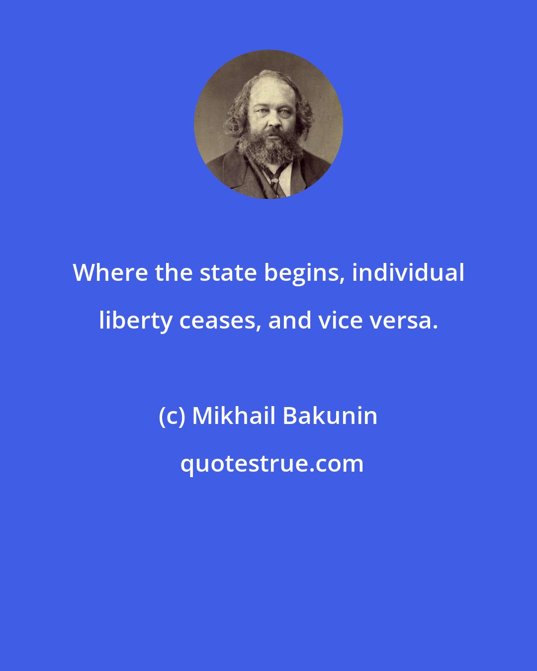 Mikhail Bakunin: Where the state begins, individual liberty ceases, and vice versa.