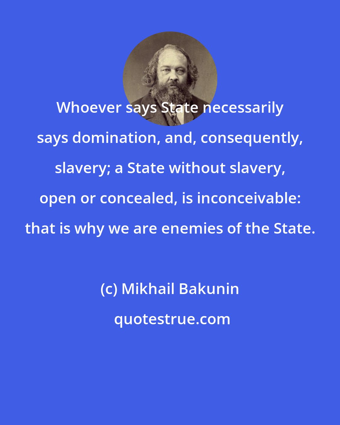 Mikhail Bakunin: Whoever says State necessarily says domination, and, consequently, slavery; a State without slavery, open or concealed, is inconceivable: that is why we are enemies of the State.