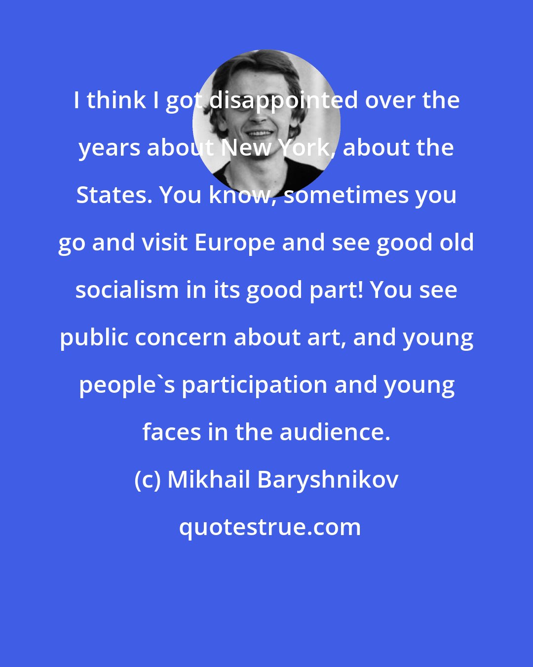 Mikhail Baryshnikov: I think I got disappointed over the years about New York, about the States. You know, sometimes you go and visit Europe and see good old socialism in its good part! You see public concern about art, and young people's participation and young faces in the audience.