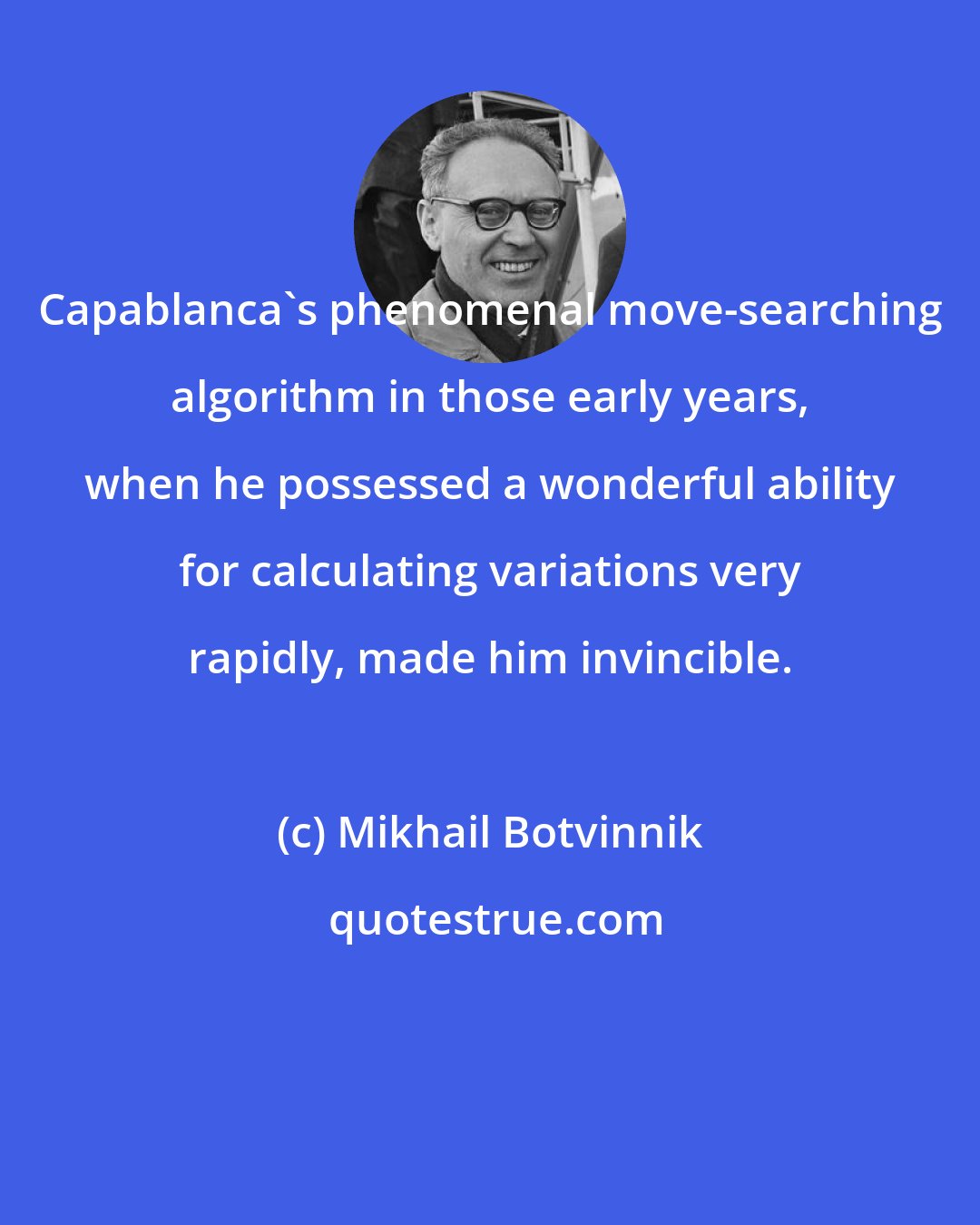 Mikhail Botvinnik: Capablanca's phenomenal move-searching algorithm in those early years, when he possessed a wonderful ability for calculating variations very rapidly, made him invincible.