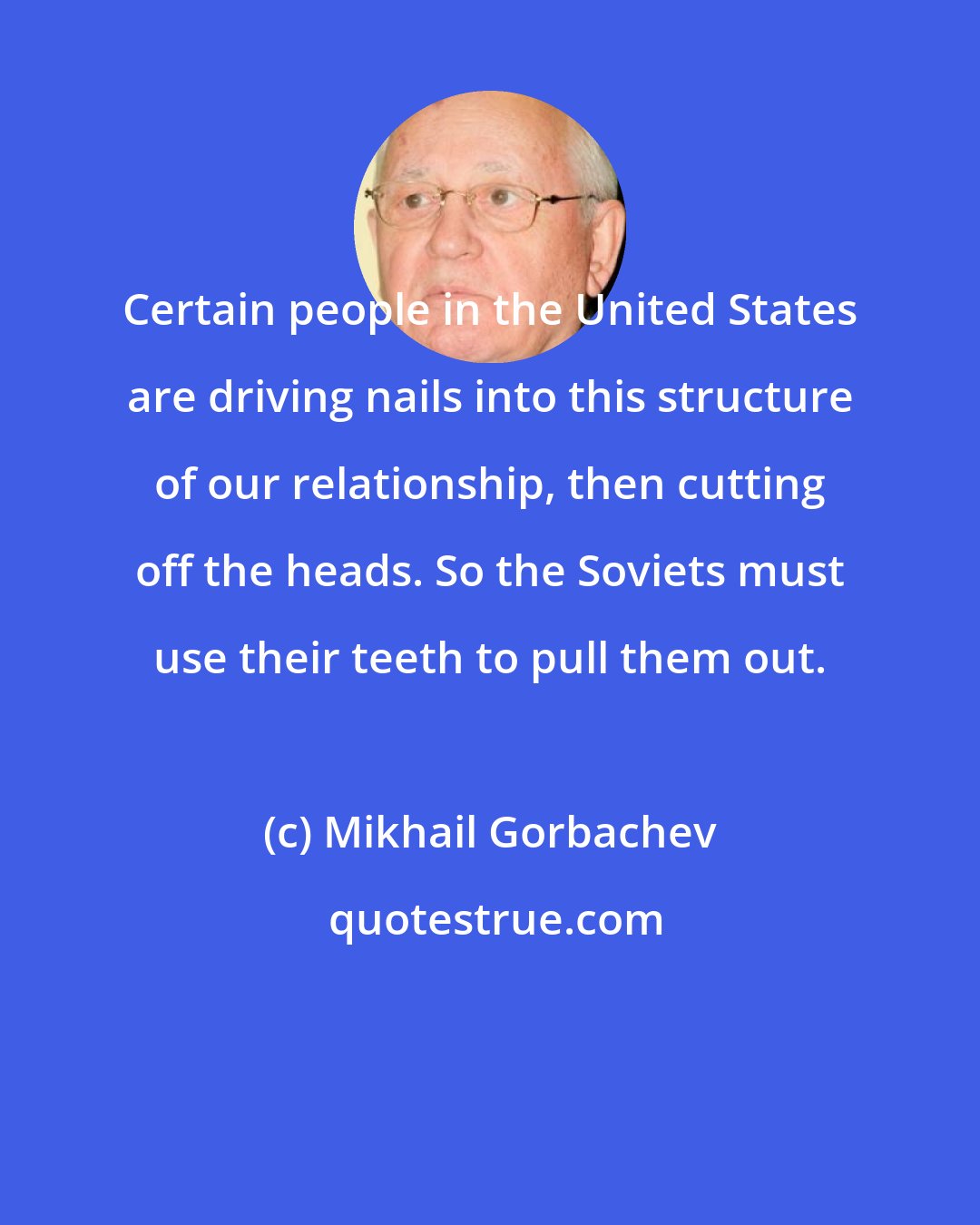 Mikhail Gorbachev: Certain people in the United States are driving nails into this structure of our relationship, then cutting off the heads. So the Soviets must use their teeth to pull them out.