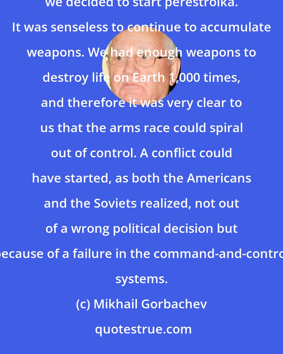 Mikhail Gorbachev: We could still have continued the arms race, but the arms race was pointless, and it was another reason we decided to start perestroika. It was senseless to continue to accumulate weapons. We had enough weapons to destroy life on Earth 1,000 times, and therefore it was very clear to us that the arms race could spiral out of control. A conflict could have started, as both the Americans and the Soviets realized, not out of a wrong political decision but because of a failure in the command-and-control systems.